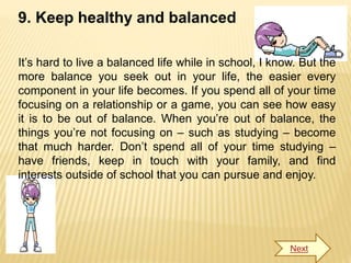 9. Keep healthy and balanced
It’s hard to live a balanced life while in school, I know. But the
more balance you seek out in your life, the easier every
component in your life becomes. If you spend all of your time
focusing on a relationship or a game, you can see how easy
it is to be out of balance. When you’re out of balance, the
things you’re not focusing on – such as studying – become
that much harder. Don’t spend all of your time studying –
have friends, keep in touch with your family, and find
interests outside of school that you can pursue and enjoy.
Next
 