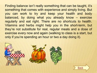 Finding balance isn’t really something that can be taught, it’s
something that comes with experience and simply living. But
you can work to try and keep your health and body
balanced, by doing what you already know – exercise
regularly and eat right. There are no shortcuts to health.
Vitamins and herbs might help you in the short-term, but
they’re not substitute for real, regular meals and a dose of
exercise every now and again (walking to class is a start, but
only if you’re spending an hour or two a day doing it).
Back
 