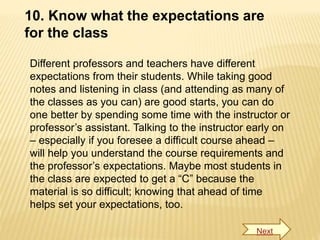 10. Know what the expectations are
for the class
Different professors and teachers have different
expectations from their students. While taking good
notes and listening in class (and attending as many of
the classes as you can) are good starts, you can do
one better by spending some time with the instructor or
professor’s assistant. Talking to the instructor early on
– especially if you foresee a difficult course ahead –
will help you understand the course requirements and
the professor’s expectations. Maybe most students in
the class are expected to get a “C” because the
material is so difficult; knowing that ahead of time
helps set your expectations, too.
Next
 