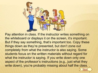 Pay attention in class. If the instructor writes something on
the whiteboard or displays it on the screen, it’s important.
But if they say something, that’s important too. Copy these
things down as they’re presented, but don’t zone out
completely from what the instructor is also saying. Some
students focus on the written materials without regard for
what the instructor is saying. If you write down only one
aspect of the professor’s instructions (e.g., just what they
write down), you’re probably missing about half the class.
Next
 