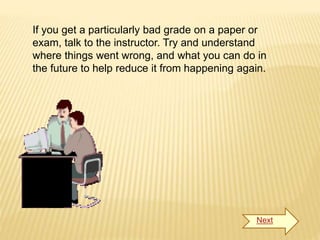 If you get a particularly bad grade on a paper or
exam, talk to the instructor. Try and understand
where things went wrong, and what you can do in
the future to help reduce it from happening again.
Next
 