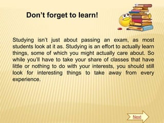 Don’t forget to learn!
Studying isn’t just about passing an exam, as most
students look at it as. Studying is an effort to actually learn
things, some of which you might actually care about. So
while you’ll have to take your share of classes that have
little or nothing to do with your interests, you should still
look for interesting things to take away from every
experience.
Next
 