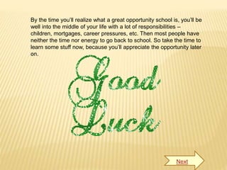 By the time you’ll realize what a great opportunity school is, you’ll be
well into the middle of your life with a lot of responsibilities –
children, mortgages, career pressures, etc. Then most people have
neither the time nor energy to go back to school. So take the time to
learn some stuff now, because you’ll appreciate the opportunity later
on.
Next
 
