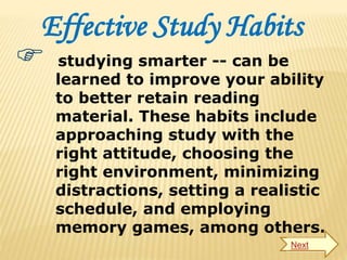 Effective Study Habits
 studying smarter -- can be
learned to improve your ability
to better retain reading
material. These habits include
approaching study with the
right attitude, choosing the
right environment, minimizing
distractions, setting a realistic
schedule, and employing
memory games, among others.
Next
 