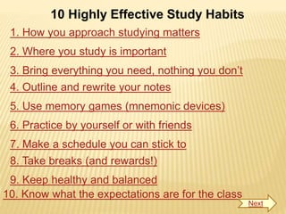 10 Highly Effective Study Habits
1. How you approach studying matters
2. Where you study is important
3. Bring everything you need, nothing you don’t
4. Outline and rewrite your notes
5. Use memory games (mnemonic devices)
6. Practice by yourself or with friends
7. Make a schedule you can stick to
8. Take breaks (and rewards!)
9. Keep healthy and balanced
10. Know what the expectations are for the class
Next
 
