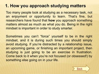 1. How you approach studying matters
Too many people look at studying as a necessary task, not
an enjoyment or opportunity to learn. That’s fine, but
researchers have found that how you approach something
matters almost as much as what you do. Being in the right
mindset is important in order to study smarter.
Sometimes you can’t “force” yourself to be in the right
mindset, and it is during such times you should simply
avoid studying. If you’re distracted by a relationship issue,
an upcoming game, or finishing an important project, then
studying is just going to be an exercise in frustration.
Come back to it when you’re not focused (or obsessed!) by
something else going on in your life.
Back
 