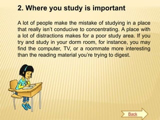 2. Where you study is important
A lot of people make the mistake of studying in a place
that really isn’t conducive to concentrating. A place with
a lot of distractions makes for a poor study area. If you
try and study in your dorm room, for instance, you may
find the computer, TV, or a roommate more interesting
than the reading material you’re trying to digest.
Back
 