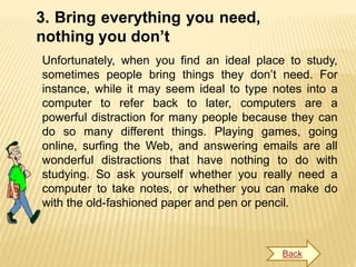 3. Bring everything you need,
nothing you don’t
Unfortunately, when you find an ideal place to study,
sometimes people bring things they don’t need. For
instance, while it may seem ideal to type notes into a
computer to refer back to later, computers are a
powerful distraction for many people because they can
do so many different things. Playing games, going
online, surfing the Web, and answering emails are all
wonderful distractions that have nothing to do with
studying. So ask yourself whether you really need a
computer to take notes, or whether you can make do
with the old-fashioned paper and pen or pencil.
Back
 