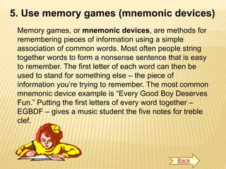 5. Use memory games (mnemonic devices)
Memory games, or mnemonic devices, are methods for
remembering pieces of information using a simple
association of common words. Most often people string
together words to form a nonsense sentence that is easy
to remember. The first letter of each word can then be
used to stand for something else – the piece of
information you’re trying to remember. The most common
mnemonic device example is “Every Good Boy Deserves
Fun.” Putting the first letters of every word together –
EGBDF – gives a music student the five notes for treble
clef.
Back
 