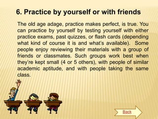 6. Practice by yourself or with friends
The old age adage, practice makes perfect, is true. You
can practice by yourself by testing yourself with either
practice exams, past quizzes, or flash cards (depending
what kind of course it is and what’s available). Some
people enjoy reviewing their materials with a group of
friends or classmates. Such groups work best when
they’re kept small (4 or 5 others), with people of similar
academic aptitude, and with people taking the same
class.
Back
 