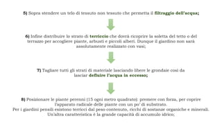 5) Sopra stendere un telo di tessuto non tessuto che permetta il filtraggio dell’acqua;
6) Infine distribuire lo strato di terriccio che dovrà ricoprire la soletta del tetto o del
terrazzo per accogliere piante, arbusti e piccoli alberi. Dunque il giardino non sarà
assolutamente realizzato con vasi;
7) Tagliare tutti gli strati di materiale lasciando libere le grondaie così da
lasciar defluire l’acqua in eccesso;
8) Posizionare le piante perenni (15 ogni metro quadrato): premere con forza, per coprire
l’apparato radicale delle piante con un po’ di substrato.
Per i giardini pensili esistono terricci dal peso contenuto, ricchi di sostanze organiche e minerali.
Un’altra caratteristica è la grande capacità di accumulo idrico;
 