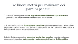 1. Il manto erboso garantisce un miglior isolamento termico della struttura e
permette una dispersione del calore interno molto ridotta.
2. Il terreno è inoltre un fonoassorbente naturale. Limiterà la capacità di penetrazione
dei rumori provenienti dall’esterno migliorando l’ambiente lavorativo interno ed andrà a
influire positivamente sulla pulizia dell’aria.
3. Sotto il piano economico, possedere un giardino pensile a copertura di casa o
capannone industriale farà aumentare notevolmente il valore dell’immobile.
Tre buoni motivi per realizzare dei
giardini pensili:
 