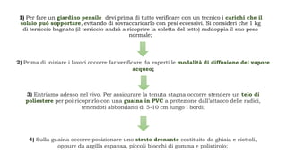 1) Per fare un giardino pensile devi prima di tutto verificare con un tecnico i carichi che il
solaio può sopportare, evitando di sovraccaricarlo con pesi eccessivi. Si consideri che 1 kg
di terriccio bagnato (il terriccio andrà a ricoprire la soletta del tetto) raddoppia il suo peso
normale;
2) Prima di iniziare i lavori occorre far verificare da esperti le modalità di diffusione del vapore
acqueo;
3) Entriamo adesso nel vivo. Per assicurare la tenuta stagna occorre stendere un telo di
poliestere per poi ricoprirlo con una guaina in PVC a protezione dall’attacco delle radici,
tenendoti abbondanti di 5-10 cm lungo i bordi;
4) Sulla guaina occorre posizionare uno strato drenante costituito da ghiaia e ciottoli,
oppure da argilla espansa, piccoli blocchi di gomma e polistirolo;
 