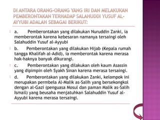    a.       Pemberontakan yang dilakukan Nuruddin Zanki, ia
    memberontak karena kebesaran namanya tersaingi oleh
    Salahuddin Yusuf al-Ayyubi
   b.      Pemberontakan yang dilakukan Hijab (Kepala rumah
    tangga Khalifah al-Adid), ia memberontak karena merasa
    hak-haknya banyak dikurangi.
   c.       Pemberontakan yang dilakukan oleh kaum Asassin
    yang dipimpin oleh Syakh Sinan karena merasa tersaingi.
   d.      Pemberontakan yang dilakukan Zanki, kelompok ini
    merupakan permbela Al-Malik as-Salih yang bersekongkol
    dengan al-Gazi (penguasa Mosul dan paman Malik as-Salih
    Ismail) yang beusaha menjatuhkan Salahuddin Yusuf al-
    Ayyubi karena merasa tersaingi.
 