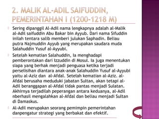    Sering dipanggil Al-Adil nama lengkapnya adalah al-Malik
    al-Adil saifuddin Abu Bakar bin Ayyub. Dari nama Sifuddin
    inilah tentara salib memberi julukan Saphadin. Beliau
    putra Najmuddin Ayyub yang merupakan saudara muda
    Salahuddin Yusuf al-Ayyubi.
   Setelah kematian Salahuddin, Ia menghadapi
    pemberontakan dari Izzuddin di Mosul. Ia juga menentukan
    siapa yang berhak menjadi penguasa ketika terjadi
    perselisihan diantara anak-anak Salahuddin Yusuf al-Ayyubi
    yaitu al-Aziz dan  al-Afdal. Setelah kematian al-Aziz. al-
    Afdal berusaha meduduki jabatan Sultan, akan tetapi al-
    Adil beranggapan al-Afdal tidak pantas menjadi Sulatan.
    Akhirnya terjadilah peperangan antara keduanya, al-Adil
    nberhasil mengalahkan al-Afdal dan beliau menjadi Sultan
    di Damaskus.
   Al-Adil merupakan seorang pemimpin pemerintahan
    danpengatur strategi yang berbakat dan efektif.
 