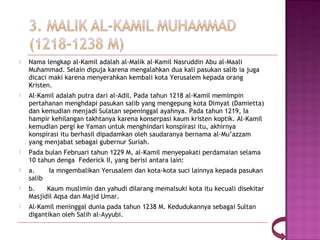    Nama lengkap al-Kamil adalah al-Malik al-Kamil Nasruddin Abu al-Maali
    Muhammad. Selain dipuja karena mengalahkan dua kali pasukan salib ia juga
    dicaci maki karena menyerahkan kembali kota Yerusalem kepada orang
    Kristen.
   Al-Kamil adalah putra dari al-Adil. Pada tahun 1218 al-Kamil memimpin
    pertahanan menghdapi pasukan salib yang mengepung kota Dimyat (Damietta)
    dan kemudian menjadi Sulatan sepeninggal ayahnya. Pada tahun 1219, Ia
    hampir kehilangan takhtanya karena konserpasi kaum kristen koptik. Al-Kamil
    kemudian pergi ke Yaman untuk menghindari konspirasi itu, akhirnya
    konspirasi itu berhasil dipadamkan oleh saudaranya bernama al-Mu’azzam
    yang menjabat sebagai gubernur Suriah.
   Pada bulan Februari tahun 1229 M, al-Kamil menyepakati perdamaian selama
    10 tahun denga  Federick II, yang berisi antara lain:
   a.       Ia mngembalikan Yerusalem dan kota-kota suci lainnya kepada pasukan
    salib
   b.      Kaum muslimin dan yahudi dilarang memalsuki kota itu kecuali disekitar
    Masjidil Aqsa dan Majid Umar.
   Al-Kamil meninggal dunia pada tahun 1238 M. Kedudukannya sebagai Sultan
    digantikan oleh Salih al-Ayyubi.
 