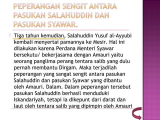   Tiga tahun kemudian, Salahuddin Yusuf al-Ayyubi
    kembali menyertai pamannya ke Mesir. Hal ini
    dilakukan karena Perdana Menteri Syawar
    bersekutu/ bekerjasama dengan Amauri yaitu
    seorang panglima perang tentara salib yang dulu
    pernah membantu Dirgam. Maka terjadilah
    peperangan yang sangat sengit antara pasukan
    Salahuddin dan pasukan Syawar yang dibantu
    oleh Amauri. Dalam. Dalam peperangan tersebut
    pasukan Salahuddin berhasil menduduki
    Iskandariyah, tetapi ia dikepunt dari darat dan
    laut oleh tentara salib yang dipimpin oleh Amauri
 