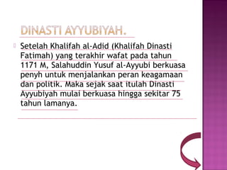    Setelah Khalifah al-Adid (Khalifah Dinasti
    Fatimah) yang terakhir wafat pada tahun
    1171 M, Salahuddin Yusuf al-Ayyubi berkuasa
    penyh untuk menjalankan peran keagamaan
    dan politik. Maka sejak saat itulah Dinasti
    Ayyubiyah mulai berkuasa hingga sekitar 75
    tahun lamanya.
 