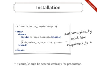 Installa@on


 {% load dajaxice_templatetags %}

 <html>
   <head>                                            auto ma  g ically
     <title>My base template</title>
     ...                                                 ad d the
                                                             e d js *
     {% dajaxice_js_import %}
   </head>                                             requir
 ...
 </html>




*	
  It	
  could/should	
  be	
  served	
  sta*cally	
  for	
  produc*on.
 