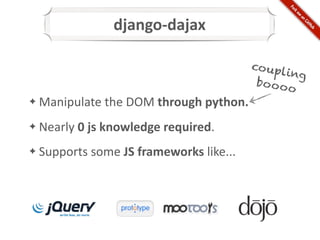 django-­‐dajax

                                                      co upl
                                                             ing
                                                       bo o o o
	
  Manipulate	
  the	
  DOM	
  through	
  python.
✦


	
  Nearly	
  0	
  js	
  knowledge	
  required.
✦


	
  Supports	
  some	
  JS	
  frameworks	
  like...
✦
 