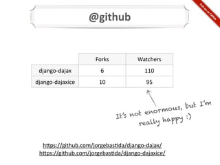 @github


                      Forks           Watchers
 django-­‐dajax         6                110
django-­‐dajaxice      10                95



                                              o us, b ut I’m
                                       enor m
                              It’s not         pp y :)
                                     really ha


  h@ps://github.com/jorgebas*da/django-­‐dajax/
 h@ps://github.com/jorgebas*da/django-­‐dajaxice/
 