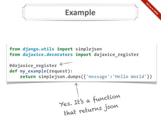 Example



from django.utils import simplejson
from dajaxice.decorators import dajaxice_register

@dajaxice_register
def my_example(request):
    return simplejson.dumps({'message':'Hello World'})




                             a fu nction
                  Ye s. It’s
                           eturn s json
                   t hat r
 