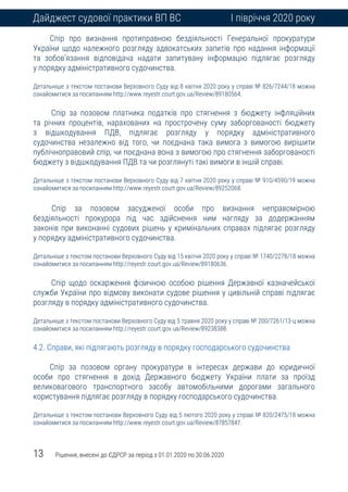 13 Рішення, внесені до ЄДРСР за період з 01.01.2020 по 30.06.2020
Дайджест судової практики ВП ВС І півріччя 2020 року
Спір про визнання протиправною бездіяльності Генеральної прокуратури
України щодо належного розгляду адвокатських запитів про надання інформації
та зобов’язання відповідача надати запитувану інформацію підлягає розгляду
у порядку адміністративного судочинства.
Детальніше з текстом постанови Верховного Суду від 8 квітня 2020 року у справі № 826/7244/18 можна
ознайомитися за посиланням http://www.reyestr.court.gov.ua/Review/89180564.
Спір за позовом платника податків про стягнення з бюджету інфляційних
та річних процентів, нарахованих на прострочену суму заборгованості бюджету
з відшкодування ПДВ, підлягає розгляду у порядку адміністративного
судочинства незалежно від того, чи поєднана така вимога з вимогою вирішити
публічноправовий спір, чи поєднана вона з вимогою про стягнення заборгованості
бюджету з відшкодування ПДВ та чи розглянуті такі вимоги в іншій справі.
Детальніше з текстом постанови Верховного Суду від 7 квітня 2020 року у справі № 910/4590/19 можна
ознайомитися за посиланням http://www.reyestr.court.gov.ua/Review/89252068.
Cпір за позовом засудженої особи про визнання неправомірною
бездіяльності прокурора під час здійснення ним нагляду за додержанням
законів при виконанні судових рішень у кримінальних справах підлягає розгляду
у порядку адміністративного судочинства.
Детальніше з текстом постанови Верховного Суду від 15 квітня 2020 року у справі № 1740/2278/18 можна
ознайомитися за посиланням http://reyestr.court.gov.ua/Review/89180636.
Спір щодо оскарження фізичною особою рішення Державної казначейської
служби України про відмову виконати судове рішення у цивільній справі підлягає
розгляду в порядку адміністративного судочинства.
Детальніше з текстом постанови Верховного Суду від 5 травня 2020 року у справі № 200/7261/13-ц можна
ознайомитися за посиланням http://reyestr.court.gov.ua/Review/89238388.
4.2. Справи, які підлягають розгляду в порядку господарського судочинства
Спір за позовом органу прокуратури в інтересах держави до юридичної
особи про стягнення в дохід Державного бюджету України плати за проїзд
великовагового транспортного засобу автомобільними дорогами загального
користування підлягає розгляду в порядку господарського судочинства.
Детальніше з текстом постанови Верховного Суду від 5 лютого 2020 року у справі № 820/2475/18 можна
ознайомитися за посиланням http://www.reyestr.court.gov.ua/Review/87857847.
 