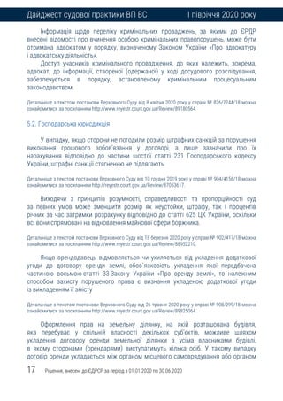 17 Рішення, внесені до ЄДРСР за період з 01.01.2020 по 30.06.2020
Дайджест судової практики ВП ВС І півріччя 2020 року
Інформація щодо переліку кримінальних проваджень, за якими до ЄРДР
внесені відомості про вчинення особою кримінальних правопорушень, може бути
отримана адвокатом у порядку, визначеному Законом України «Про адвокатуру
і адвокатську діяльність».
Доступ учасників кримінального провадження, до яких належить, зокрема,
адвокат, до інформації, створеної (одержаної) у ході досудового розслідування,
забезпечується в порядку, встановленому кримінальним процесуальним
законодавством.
Детальніше з текстом постанови Верховного Суду від 8 квітня 2020 року у справі № 826/7244/18 можна
ознайомитися за посиланням http://www.reyestr.court.gov.ua/Review/89180564.
5.2. Господарська юрисдикція
У випадку, якщо сторони не погодили розмір штрафних санкцій за порушення
виконання грошового зобов’язання у договорі, а лише зазначили про їх
нарахування відповідно до частини шостої статті 231 Господарського кодексу
України, штрафні санкції стягненню не підлягають.
Детальніше з текстом постанови Верховного Суду від 10 грудня 2019 року у справі № 904/4156/18 можна
ознайомитися за посиланням http://reyestr.court.gov.ua/Review/87053617.
Виходячи з принципів розумності, справедливості та пропорційності суд
за певних умов може зменшити розмір як неустойки, штрафу, так і процентів
річних за час затримки розрахунку відповідно до статті 625 ЦК України, оскільки
всі вони спрямовані на відновлення майнової сфери боржника.
Детальніше з текстом постанови Верховного Суду від 18 березня 2020 року у справі № 902/417/18 можна
ознайомитися за посиланням http://www.reyestr.court.gov.ua/Review/88952210.
Якщо орендодавець відмовляється чи ухиляється від укладення додаткової
угоди до договору оренди землі, обов`язковість укладення якої передбачена
частиною восьмою статті 33 Закону України «Про оренду землі», то належним
способом захисту порушеного права є визнання укладеною додаткової угоди
із викладенням її змісту
Детальніше з текстом постанови Верховного Суду від 26 травня 2020 року у справі № 908/299/18 можна
ознайомитися за посиланням http://www.reyestr.court.gov.ua/Review/89825064.
Оформлення прав на земельну ділянку, на якій розташована будівля,
яка перебуває у спільній власності декількох суб’єктів, можливе шляхом
укладення договору оренди земельної ділянки з усіма власниками будівлі,
в якому сторонами (орендарями) виступатимуть кілька осіб. У такому випадку
договір оренди укладається між органом місцевого самоврядування або органом
 