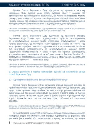 8 Рішення, внесені до ЄДРСР за період з 01.01.2020 по 30.06.2020
Дайджест судової практики ВП ВС І півріччя 2020 року
Велика Палата Верховного Суду відступила від правового висновку
Верховного Суду України щодо сплати судового збору у справах про
адміністративні правопорушення, визначивши, що чинне законодавство містить
ставку судового збору, що підлягає сплаті при поданні позовної заяви, іншої заяви
і скарги у справі про оскарження постанови про адміністративне правопорушення
та подальшому оскарженні позивачем та відповідачем судового рішення.
Детальніше з текстом постанови Верховного Суду від 18 березня 2020 року у справі № 543/775/17 можна
ознайомитися за посиланням http://www.reyestr.court.gov.ua/Review/88952415.
Велика Палата Верховного Суду відступила від правового висновку
Верховного Суду України щодо відповідальності суб’єктів господарювання
за неоприбуткування (неповне та/або несвоєчасне оприбуткування) у касах
готівки, визначивши, що положення Указу Президента України № 436/95 «Про
застосування штрафних санкцій за порушення норм з регулювання обігу готівки»,
яке передбачає відповідальність за неоприбуткування (неповне та/або
несвоєчасне оприбуткування) у касах готівки, не підлягає застосуванню
у правовідносинах, що виникли після набрання чинності Законом України «Про
застосування реєстраторів розрахункових операцій у сфері торгівлі, громадського
харчування та послуг» (11 липня 1995 року).
Детальніше з текстом постанови Верховного Суду від 20 травня 2020 року у справі № 1340/3510/18
можна ознайомитися за посиланням http://www.reestr.court.gov.ua/Review/90021610.
3. Справи, розглянуті з підстав необхідності відступу від висловленої раніше
позиції Верховного Суду
3.1. Підтвердження висловленої раніше позиції Верховного Суду
Велика Палата Верховного Суду підтримала власний правовий висновок та
правовий висновок Касаційного адміністративного суду у складі Верховного Суду
щодо сплати судового збору особами, які мають статус учасника бойових дій,
визначивши, що такі особи звільняються від сплати судового збору на підставі
положень пункту 13 частини першої статті 5 Закону України «Про судовий збір»
в усіх судових інстанціях під час розгляду справ, пов’язаних з їх соціальним
захистом.
Детальніше з текстом постанови Верховного Суду від 12 лютого 2020 року у справі № 545/1149/17 можна
ознайомитися за посиланням http://www.reyestr.court.gov.ua/Review/87641523.
Велика Палата Верховного Суду підтримала власний правовий висновок щодо
юрисдикції спорів, які виникають при ліквідації підприємства за рішенням його
учасників (засновників) або уповноваженого органу, визначивши, що спори,
 