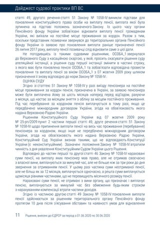 11 Рішення, внесені до ЄДРСР за період з 01.06.2020 по 30.06.2020
Дайджест судової практики ВП ВС
статті 49, другого речення статті 51 Закону № 1058-IV виникли підстави для
поновлення конституційного права особи на виплату пенсії, виплата якої була
зупинена на підставі положень зазначеного Закону. Із цього часу органи
Пенсійного фонду України зобов’язані відновити виплату пенсії громадянам
України, які виїхали на постійне місце проживання за кордон. Разом з тим,
оскільки представник позивачки звернувся до територіальних органів Пенсійного
фонду України із заявою про поновлення виплати раніше призначеної пенсії
26 липня 2017 року, виплату пенсії позивачці слід відновити саме з цієї дати.
Не погодившись із такими судовими рішеннями, ОСОБА_1 звернулася
до Верховного Суду з касаційною скаргою, у якій, просить скасувати рішення суду
апеляційної інстанції, а рішення суду першої інстанції змінити в частині строку,
з якого має бути поновлена пенсія ОСОБА_1 та зобов’язати відповідача провести
поновлення та виплату пенсії за віком ОСОБА_1 з 07 жовтня 2009 року шляхом
призначення її знову відповідно до норм Закону № 1058-IV.
ОЦІНКА СУДУ
Згідно зі статтею 51 Закону № 1058-IV у разі виїзду пенсіонера на постійне
місце проживання за кордон пенсія, призначена в Україні, за заявою пенсіонера
може бути виплачена йому за шість місяців наперед перед від’їздом, рахуючи
з місяця, що настає за місяцем зняття з обліку за місцем постійного проживання.
Під час перебування за кордоном пенсія виплачується в тому разі, якщо це
передбачено міжнародним договором України, згода на обов’язковість якого
надана Верховною Радою України.
Рішенням Конституційного Суду України від 07 жовтня 2009 року
№ 25-рп/2009 пункт 2 частини першої статті 49, друге речення статті 51 Закону
№ 1058-ІV щодо припинення виплати пенсії на весь час проживання (перебування)
пенсіонера за кордоном, якщо інше не передбачено міжнародним договором
України, згода на обов’язковість якого надана Верховною Радою України,
Конституційний Суд України визнав такими, що не відповідають Конституції
України (є неконституційним). Зазначені положення Закону № 1058-ІV втратили
чинність з дня ухвалення Конституційним Судом України цього Рішення.
Відповідно до частин першої та другої статті 46 Закону № 1058-ІV нараховані
суми пенсії, на виплату яких пенсіонер мав право, але не отримав своєчасно
з власної вини, виплачуються за минулий час, але не більше ніж за три роки до дня
звернення за отриманням пенсії. У цьому разі частина суми неотриманої пенсії,
але не більш як за 12 місяців, виплачується одночасно, а решта суми виплачується
щомісяця рівними частинами, що не перевищують місячного розміру пенсії.
Нараховані суми пенсії, не отримані з вини органу, що призначає і виплачує
пенсію, виплачуються за минулий час без обмеження будь-яким строком
з нарахуванням компенсації втрати частини доходів.
Згідно із частиною другою статті 49 Закону № 1058-IV поновлення виплати
пенсії здійснюється за рішенням територіального органу Пенсійного фонду
протягом 10 днів після з’ясування обставин та наявності умов для відновлення
 