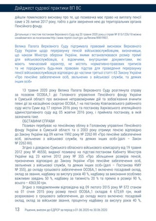 13 Рішення, внесені до ЄДРСР за період з 01.06.2020 по 30.06.2020
Дайджест судової практики ВП ВС
дійшли помилкового висновку про те, що позивачка має право на виплату пенсії
саме з 26 липня 2017 року, тобто з дати звернення нею до територіальних органів
Пенсійного фонду.
Детальніше з текстом постанови Верховного Суду від 20 травня 2020 року у справі № 815/1226/18 можна
ознайомитися за посиланням http://www.reyestr.court.gov.ua/Review/89819907.
Велика Палата Верховного Суду підтримала правовий висновок Верховного
Суду України щодо перерахунку пенсій військовослужбовцям, визначивши,
що накази Міністра оборони України, якими встановлювався розмір премії
для військовослужбовців, є відомчими, внутрішніми документами, які
мають тимчасовий характер, не містять нормативно-правових приписів
та не породжують будь-яких правових підстав для проведення перерахунку
пенсії військовослужбовців відповідно до частини третьої статті 63 Закону України
«Про пенсійне забезпечення осіб, звільнених з військової служби, та деяких
інших осіб»
13 травня 2020 року Велика Палата Верховного Суду розглянула справу
за позовом ОСОБА_1 до Головного управління Пенсійного фонду України
в Сумській області про визнання неправомірними дій та зобов’язання вчинити
певні дії за касаційною скаргою ОСОБА_1 на постанову Ковпаківського районного
суду міста Суми від 17 серпня 2016 року та постанову Харківського апеляційного
адміністративного суду від 05 жовтня 2016 року, і прийняла постанову, в якій
зазначила таке.
ОБСТАВИНИ СПРАВИ
Позивач перебуває на пенсійному обліку в Головному управлінні Пенсійного
фонду України в Сумській області та з 2003 року отримує пенсію відповідно
до Закону України від 09 квітня 1992 року № 2262-ХІІ «Про пенсійне забезпечення
осіб, звільнених з військової служби, та деяких інших осіб» (далі – Закон
№ 2262-ХІІ).
Згідно з довідкою Сумського обласного військового комісаріату від 19 травня
2012 року № 46550, виданої позивачу на підставі постанови Кабінету Міністрів
України від 23 квітня 2012 року № 355 «Про збільшення розмірів пенсій,
призначених відповідно до Закону України «Про пенсійне забезпечення осіб,
звільнених з військової служби, та деяких інших осіб» (далі – Постанова КМУ
№ 355), до складу грошового забезпечення ОСОБА_1 включено посадовий оклад,
оклад за звання, надбавку за вислугу років 40 %, надбавку за виконання особливо
важливих завдань 50 %, надбавку за таємність 20 % та премію в розмірі 90 %,
всього – 4363,50 грн.
Згідно з повідомленням відповідача від 09 лютого 2015 року № 572 станом
на 01 січня 2015 року розмір пенсії ОСОБА_1 складав 4 672,69 грн, який
розраховано з грошового забезпечення, до складу якого включено: посадовий
оклад, оклад за військове звання, процентну надбавку за вислугу років 40 %,
 