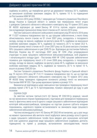 14 Рішення, внесені до ЄДРСР за період з 01.06.2020 по 30.06.2020
Дайджест судової практики ВП ВС
надбавку за роботу, що передбачає доступ до державної таємниці 20 %, надбавку
за виконання особливо важливих завдань 50 %, премію 10 % та підвищення
за Постановою КМУ № 355.
06 лютого 2016 року ОСОБА_1 звернувся до Головного управління Пенсійного
фонду України в Сумській області із заявою про перерахунок пенсії згідно
з довідкою Сумського обласного військового комісаріату від 19 травня 2012 року
№ 46550 відповідно до вимог Закону № 614 та просив надати розрахунок
(за складовими) призначеної йому пенсії станом на 01 лютого 2016 року.
Листом Сумського обласного військового комісаріату від 09 лютого 2016 року
№ 11/327 позивача повідомлено про те, що грошове забезпечення, з якого йому
обчислювалась пенсія станом на 01 січня 2007 року, складалось з посадового
окладу, окладу за звання, надбавки за вислугу років 40 %, надбавки за виконання
особливо важливих завдань 50 %, надбавки за таємність 20 % та премії 33,3 %.
Основний розмір пенсії станом на 01 січня 2007 року за 35 років вислуги становив
90% грошового забезпечення в сумі 2249,79 грн. Відповідно до постанови Кабінету
Міністрів України від 07 листопада 2007 року № 1294 «Про упорядкування
структури та умов грошового забезпечення військовослужбовців, осіб рядового
і начальницького складу» (далі - Постанова КМУ № 1294) грошове забезпечення
позивача для перерахунку пенсії з 01 січня 2008 року складалось з: посадового
окладу, окладу за звання, надбавки за вислугу років 40 %, надбавки за виконання
особливо важливих завдань 50 %, надбавки за таємність 20 % та премії 10 %,
всього в розмірі 3343,50 грн.
Листом Головного управління Пенсійного фонду України в Сумській області
від 19 лютого 2016 року № 71/С-11 позивача повідомлено про те, що на підставі
довідки Сумського обласного військового комісаріату від 19 травня 2012 року
№ 46550 йому проведено підвищення основного розміру пенсії на виконання
Постанови КМУ № 355. При цьому враховано премію в розмірі 10 %.
Вважаючи дії відповідача щодо зменшення при проведенні перерахунку пенсії
розміру премії з 90 % до 10 % протиправними, позивач звернувся до суду із цим
позовом.
ОЦІНКА СУДУ
За змістом частини третьої статті 63 Закону № 2262-ХІІ (у редакції, чинній
на час виникнення спірних правовідносин), підставою для проведення перерахунку
пенсії є фактична зміна хоча б одного з видів грошового забезпечення відповідних
категорій військовослужбовців, проведена на підставі рішення суб’єкта владних
повноважень, наділеного правом встановлювати чи змінювати види грошового
забезпечення військовослужбовців.
Частина вісімнадцята статті 43 Закону № 2262-ХІІ встановлює, що у разі якщо
на момент призначення або виплати пенсії відбулася зміна розміру хоча б одного
з видів грошового забезпечення та/або були введені для зазначених категорій
осіб нові щомісячні додаткові види грошового забезпечення (надбавки, доплати,
підвищення) та премії у розмірах, встановлених законодавством, пенсія
 