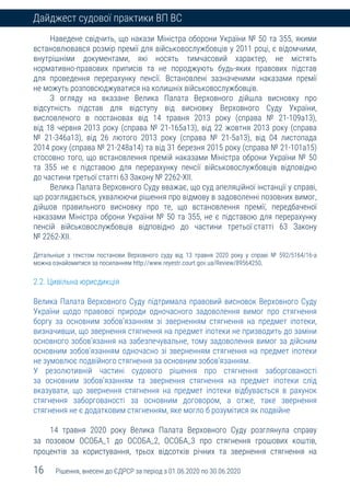 16 Рішення, внесені до ЄДРСР за період з 01.06.2020 по 30.06.2020
Дайджест судової практики ВП ВС
Наведене свідчить, що накази Міністра оборони України № 50 та 355, якими
встановлювався розмір премії для військовослужбовців у 2011 році, є відомчими,
внутрішніми документами, які носять тимчасовий характер, не містять
нормативно-правових приписів та не породжують будь-яких правових підстав
для проведення перерахунку пенсії. Встановлені зазначеними наказами премії
не можуть розповсюджуватися на колишніх військовослужбовців.
З огляду на вказане Велика Палата Верховного дійшла висновку про
відсутність підстав для відступу від висновку Верховного Суду України,
висловленого в постановах від 14 травня 2013 року (справа № 21-109а13),
від 18 червня 2013 року (справа № 21-165а13), від 22 жовтня 2013 року (справа
№ 21-346а13), від 26 лютого 2013 року (справа № 21-5а13), від 04 листопада
2014 року (справа № 21-248а14) та від 31 березня 2015 року (справа № 21-101а15)
стосовно того, що встановлення премій наказами Міністра оброни України № 50
та 355 не є підставою для перерахунку пенсії військовослужбовців відповідно
до частини третьої статті 63 Закону № 2262-ХІІ.
Велика Палата Верховного Суду вважає, що суд апеляційної інстанції у справі,
що розглядається, ухвалюючи рішення про відмову в задоволенні позовних вимог,
дійшов правильного висновку про те, що встановлення премії, передбаченої
наказами Міністра оброни України № 50 та 355, не є підставою для перерахунку
пенсій військовослужбовців відповідно до частини третьої статті 63 Закону
№ 2262-ХІІ.
Детальніше з текстом постанови Верховного суду від 13 травня 2020 року у справі № 592/5164/16-а
можна ознайомитися за посиланням http://www.reyestr.court.gov.ua/Review/89564250.
2.2. Цивільна юрисдикція
Велика Палата Верховного Суду підтримала правовий висновок Верховного Суду
України щодо правової природи одночасного задоволення вимог про стягнення
боргу за основним зобов’язанням зі зверненням стягнення на предмет іпотеки,
визначивши, що звернення стягнення на предмет іпотеки не призводить до заміни
основного зобов’язання на забезпечувальне, тому задоволення вимог за дійсним
основним зобов’язанням одночасно зі зверненням стягнення на предмет іпотеки
не зумовлює подвійного стягнення за основним зобов’язанням.
У резолютивній частині судового рішення про стягнення заборгованості
за основним зобов’язанням та звернення стягнення на предмет іпотеки слід
вказувати, що звернення стягнення на предмет іпотеки відбувається в рахунок
стягнення заборгованості за основним договором, а отже, таке звернення
стягнення не є додатковим стягненням, яке могло б розумітися як подвійне
14 травня 2020 року Велика Палата Верховного Суду розглянула справу
за позовом ОСОБА_1 до ОСОБА_2, ОСОБА_3 про стягнення грошових коштів,
процентів за користування, трьох відсотків річних та звернення стягнення на
 