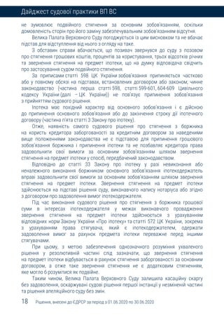 18 Рішення, внесені до ЄДРСР за період з 01.06.2020 по 30.06.2020
Дайджест судової практики ВП ВС
не зумовлює подвійного стягнення за основним зобов’язанням, оскільки
домовленість сторін про його заміну забезпечувальним зобов’язанням відсутня.
Велика Палата Верховного Суду погоджується із цим висновком та не вбачає
підстав для відступлення від нього з огляду на таке.
З обставин справи вбачається, що позивач звернувся до суду з позовом
про стягнення грошових коштів, процентів за користування, трьох відсотків річних
та звернення стягнення на предмет іпотеки, що на думку відповідача свідчить
про застосування судом подвійного стягнення.
За приписами статті 598 ЦК України зобов’язання припиняється частково
або у повному обсязі на підставах, встановлених договором або законом; чинне
законодавство (частина перша статті 598, статті 599-601, 604-609 Цивільного
кодексу України (далі – ЦК України)) не пов’язує припинення зобов’язання
з прийняттям судового рішення.
Іпотека має похідний характер від основного зобов’язання і є дійсною
до припинення основного зобов’язання або до закінчення строку дії іпотечного
договору (частина п’ята статті 3 Закону про іпотеку).
Отже, наявність самого судового рішення про стягнення з боржника
на користь кредитора заборгованості за кредитним договором за наведеними
вище положеннями законодавства не є підставою для припинення грошового
зобов’язання боржника і припинення іпотеки та не позбавляє кредитора права
задовольнити свої вимоги за основним зобов’язанням шляхом звернення
стягнення на предмет іпотеки у спосіб, передбачений законодавством.
Відповідно до статті 33 Закону про іпотеку у разі невиконання або
неналежного виконання боржником основного зобов’язання іпотекодержатель
вправі задовольнити свої вимоги за основним зобов’язанням шляхом звернення
стягнення на предмет іпотеки. Звернення стягнення на предмет іпотеки
здійснюється на підставі рішення суду, виконавчого напису нотаріуса або згідно
з договором про задоволення вимог іпотекодержателя.
Під час виконання судового рішення про стягнення з боржника грошової
суми в інтересах іпотекодержателя у межах виконавчого провадження
звернення стягнення на предмет іпотеки здійснюється з урахуванням
відповідних норм Закону України «Про іпотеку» та статті 572 ЦК України, зокрема
з урахуванням права стягувача, який є іпотекодержателем, одержати
задоволення вимог за рахунок предмета іпотеки переважне перед іншими
стягувачами.
При цьому, з метою забезпечення однозначного розуміння ухваленого
рішення у резолютивній частині слід зазначати, що звернення стягнення
на предмет іпотеки відбувається в рахунок стягнення заборгованості за основним
договором, а отже таке звернення стягнення не є додатковим стягненням,
яке могло б розумітися як подвійне.
Таким чином, Велика Палата Верховного Суду залишила касаційну скаргу
без задоволення, оскаржувані судові рішення першої інстанції у незміненій частині
та рішення апеляційного суду без змін.
 