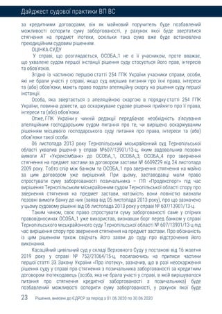 23 Рішення, внесені до ЄДРСР за період з 01.06.2020 по 30.06.2020
Дайджест судової практики ВП ВС
за кредитними договорами, він як майновий поручитель буде позбавлений
можливості оспорити суму заборгованості, у рахунок якої буде звертатися
стягнення на предмет іпотеки, оскільки така сума вже буде встановлена
преюдиційним судовим рішенням.
ОЦІНКА СУДУ
У справі, що розглядається, ОСОБА_1 не є її учасником, проте вважає,
що ухвалене судом першої інстанції рішення суду стосується його прав, інтересів
та обов’язків.
Згідно із частиною першою статті 254 ГПК України учасники справи, особи,
які не брали участі у справі, якщо суд вирішив питання про їхні права, інтереси
та (або) обов’язки, мають право подати апеляційну скаргу на рішення суду першої
інстанції.
Особа, яка звертається з апеляційною скаргою в порядку статті 254 ГПК
України, повинна довести, що оскаржуване судове рішення прийнято про її права,
інтереси та (або) обов’язки.
Отже, ГПК України у чинній редакції передбачає необхідність з’ясування
апеляційним господарським судом питання про те, чи вирішено оскаржуваним
рішенням місцевого господарського суду питання про права, інтереси та (або)
обов’язки такої особи.
06 листопада 2013 року Тернопільський міськрайонний суд Тернопільської
області ухвалив рішення у справі №607/13901/13-ц, яким задовольнив позовні
вимоги АТ «Укрексімбанк» до ОСОБА_1, ОСОБА_3, ОСОБА_4 про звернення
стягнення на предмет застави за договором застави № 6609Z29 від 24 листопада
2009 року. Тобто спір між банком та ОСОБА_1 про звернення стягнення на майно
за цим договором уже вирішений. При цьому, заставодавці мали право
спростувати суму заборгованості позичальника – ПП «Продекспорт» під час
вирішення Тернопільським міськрайонним судом Тернопільської області спору про
звернення стягнення на предмет застави, натомість вони повністю визнали
позовні вимоги банку до них (заява від 05 листопада 2013 року), про що зазначено
у цьому судовому рішенні від 06 листопада 2013 року у справі № 607/13901/13-ц.
Таким чином, своє право спростувати суму заборгованості саме у спірних
правовідносинах ОСОБА_1 уже використав, визнавши борг перед банком у справі
Тернопільського міськрайонного суду Тернопільської області № 607/13901/13-ц під
час вирішення спору про звернення стягнення на предмет застави. Про обізнаність
із цим рішенням також свідчать його заяви до суду про відстрочення його
виконання.
Касаційний цивільний суд у складі Верховного Суду у постанові від 16 жовтня
2019 року у справі № 752/21064/15-ц, посилаючись на приписи частини
першої статті 33 Закону України «Про іпотеку», зазначив, що в разі неоскарження
рішення суду у справі про стягнення з позичальника заборгованості за кредитним
договором іпотекодавець (особа, яка не брала участі у справі, в якій вирішувалося
питання про стягнення кредитної заборгованості з позичальника) буде
позбавлений можливості оспорити суму заборгованості, у рахунок якої буде
 