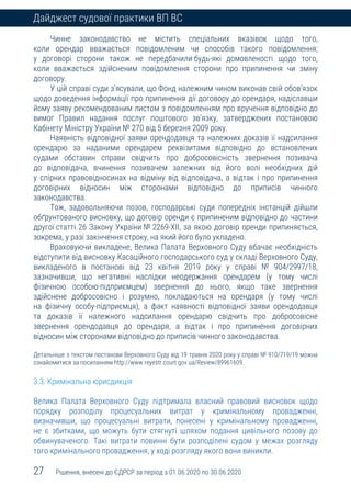 27 Рішення, внесені до ЄДРСР за період з 01.06.2020 по 30.06.2020
Дайджест судової практики ВП ВС
Чинне законодавство не містить спеціальних вказівок щодо того,
коли орендар вважається повідомленим чи способів такого повідомлення;
у договорі сторони також не передбачили будь-які домовленості щодо того,
коли вважається здійсненим повідомлення сторони про припинення чи зміну
договору.
У цій справі суди з’ясували, що Фонд належним чином виконав свій обов’язок
щодо доведення інформації про припинення дії договору до орендаря, надіславши
йому заяву рекомендованим листом з повідомленням про вручення відповідно до
вимог Правил надання послуг поштового зв’язку, затверджених постановою
Кабінету Міністру України № 270 від 5 березня 2009 року.
Наявність відповідної заяви орендодавця та належних доказів її надсилання
орендарю за наданими орендарем реквізитами відповідно до встановлених
судами обставин справи свідчить про добросовісність звернення позивача
до відповідача, вчинення позивачем залежних від його волі необхідних дій
у спірних правовідносинах на відміну від відповідача, а відтак і про припинення
договірних відносин між сторонами відповідно до приписів чинного
законодавства.
Тож, задовольняючи позов, господарські суди попередніх інстанцій дійшли
обґрунтованого висновку, що договір оренди є припиненим відповідно до частини
другої статті 26 Закону України № 2269-XII, за якою договір оренди припиняється,
зокрема, у разі закінчення строку, на який його було укладено.
Враховуючи викладене, Велика Палата Верховного Суду вбачає необхідність
відступити від висновку Касаційного господарського суд у складі Верховного Суду,
викладеного в постанові від 23 квітня 2019 року у справі № 904/2997/18,
зазначивши, що негативні наслідки неодержання орендарем (у тому числі
фізичною особою-підприємцем) звернення до нього, якщо таке звернення
здійснене добросовісно і розумно, покладаються на орендаря (у тому числі
на фізичну особу-підприємця), а факт наявності відповідної заяви орендодавця
та доказів її належного надсилання орендарю свідчить про добросовісне
звернення орендодавця до орендаря, а відтак і про припинення договірних
відносин між сторонами відповідно до приписів чинного законодавства.
Детальніше з текстом постанови Верховного Суду від 19 травня 2020 року у справі № 910/719/19 можна
ознайомитися за посиланням http://www.reyestr.court.gov.ua/Review/89961609.
3.3. Кримінальна юрисдикція
Велика Палата Верховного Суду підтримала власний правовий висновок щодо
порядку розподілу процесуальних витрат у кримінальному провадженні,
визначивши, що процесуальні витрати, понесені у кримінальному провадженні,
не є збитками, що можуть бути стягнуті шляхом подання цивільного позову до
обвинуваченого. Такі витрати повинні бути розподілені судом у межах розгляду
того кримінального провадження, у ході розгляду якого вони виникли.
 