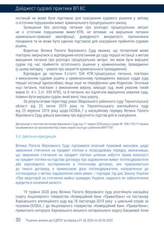 30 Рішення, внесені до ЄДРСР за період з 01.06.2020 по 30.06.2020
Дайджест судової практики ВП ВС
інстанцій не може бути підставою для скасування судового рішення у зв’язку
із істотним порушенням вимог кримінального процесуального закону.
Залишення без розгляду питання про розподіл процесуальних витрат
не є істотним порушенням вимог КПК, не впливає на вирішення питання
кримінально-правової кваліфікації, доведеності винуватості, призначення
покарання та не може бути єдиною підставою для скасування прийнятих судових
рішень.
Водночас Велика Палата Верховного Суду вважає, що потерпілий може
повторно звернутися із відповідним клопотанням до суду першої інстанції з метою
вирішення питання про розподіл процесуальних витрат, які мали бути вирішені
судом під час прийняття остаточного рішення у кримінальному провадженні
(у цьому випадку – ухвали про закриття кримінального провадження).
Відповідно до частини 5 статті 534 КПК процесуальні питання, пов’язані
з виконанням судових рішень у кримінальному провадженні, вирішує суддя суду
першої інстанції одноособово, якщо інше не передбачено цим Кодексом. Оскільки
інші питання, пов’язані з виконанням вироку, вирішує суд, який ухвалив такий
вирок (п. 4 ч. 2 ст. 539 КПК), то й питання, які підлягали вирішенню ухвалою суду,
повинні бути вирішені судом, який виніс таку ухвалу.
За результатами перегляду ухвал Збаразького районного суду Тернопільської
області від 23 липня 2019 року та Тернопільського апеляційного суду
від 25 вересня 2019 року щодо ОСОБА_1 у касаційному порядку Велика Палата
Верховного Суду дійшла висновку про відсутність підстав для їх скасування.
Детальніше з текстом постанови Верховного Суду від 17 червня 2020 року у справі № 598/1781/17 можна
ознайомитися за посиланням http://www.reyestr.court.gov.ua/Review/89977787.
3.4. Цивільна юрисдикція
Велика Палата Верховного Суду підтримала власний правовий висновок щодо
звернення стягнення на предмет іпотеки в позасудовому порядку, визначивши,
що звернення стягнення на предмет іпотеки шляхом набуття права власності
на предмет іпотеки на підставі договору про задоволення вимог іпотекодержателя
або відповідного застереження в іпотечному договорі, яке прирівнюється
до такого договору, є примусовою дією іпотекодержателя, направленою до
іпотекодавця з метою задоволення своїх вимог, і підпадає під дію Закону України
«Про мораторій на стягнення майна громадян України, наданого як забезпечення
кредитів в іноземній валюті»
19 травня 2020 року Велика Палата Верховного суду розглянула касаційну
скаргу Акціонерного товариства «Комерційний банк «Приватбанк» на постанову
Харківського апеляційного суду від 18 листопада 2019 року у цивільній справі за
позовом ОСОБА_1 до Акціонерного товариства «Комерційний банк «Приватбанк»,
приватного нотаріуса Харківського міського нотаріального округу Бакумової Алли
 