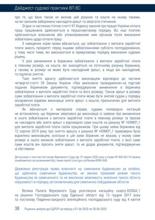 38 Рішення, внесені до ЄДРСР за період з 01.06.2020 по 30.06.2020
Дайджест судової практики ВП ВС
про те, що банк також не визнав цей рахунок та кошти на ньому такими,
на які законом заборонено накладати арешт та звертати стягнення.
Згідно із частиною п’ятою статті 97 Кодексу законів про працю України оплата
праці працівників здійснюється в першочерговому порядку. Всі інші платежі
здійснюються власником або уповноваженим ним органом після виконання
зобов’язань щодо оплати праці.
З наведених норм права вбачається, що зобов’язання з виплати заробітної
плати мають пріоритет перед іншими зобов’язаннями суб’єкта господарювання,
у тому числі тими, які виконуються в примусовому порядку виконання судових
рішень.
У разі виникнення в боржника зобов’язання з виплати заробітної плати
в певному розмірі, на кошти, які знаходяться на поточному рахунку боржника,
у такому ж розмірі не може бути накладений арешт, а якщо він накладений,
то підлягає зняттю.
Таке зняття арешту здійснюється виконавцем відповідно до частини
четвертої статті 59 Закону України «Про виконавче провадження» на підставі
поданих боржником документів, підтверджуючих виникнення в боржника
зобов’язання з виплати заробітної плати та його розміру. Також арешт в розмірі
суми зобов’язання з виплати заробітної плати може бути знятий судом у порядку
оскарження відмови виконавця зняти арешт з коштів, призначених для виплати
заробітної плати.
Як вбачається з матеріалів справи, судами попередніх інстанцій
не встановлено, що боржник звертався до виконавця із заявою про виникнення
в нього зобов’язання з виплати заробітної плати в певному розмірі та просив
не накладати або зняти арешт з відповідної суми коштів на рахунку № НОМЕР_1
для виплати заробітної плати своїм працівникам. При цьому заява боржника від
12 серпня 2019 року про зняття арешту з рахунка № НОМЕР_1 правомірно була
відхилена виконавцем, оскільки в цій заяві боржник не вказав, у якому саме
розмірі в нього виникли зобов’язання з виплати заробітної плати, з якої саме
суми коштів він просить зняти арешт, та не додав документів, підтверджуючих
ці обставини.
Детальніше з текстом постанови Верховного Суду від 19 травня 2020 року у справі № 905/361/19 можна
ознайомитися за посиланням http://www.reyestr.court.gov.ua/Review/89961608.
Державна реєстрація права власності на самочинне будівництво за особою,
що здійснила самочинне будівництво, не змінює правовий режим такого
будівництва як самочинного та не виключає можливість знесення такого об’єкта
нерухомості в порядку, встановленому для самочинно побудованих об’єктів
Велика Палата Верховного Суду розглянула касаційну скаргу ОСОБА_1
на рішення Господарського суду Одеської області від 13 грудня 2017 року
та постанову Південно-західного апеляційного господарського суду від 4 квітня
 