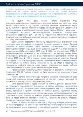 21 Рішення, внесені до ЄДРСР за період з 05.07.2019 по 31.07.2019
Дайджест судової практики ВП ВС
У спорах, пов`язаних із правом власності на земельні ділянки, недійсними можуть
визнаватися як рішення органів виконавчої влади або органів місцевого
самоврядування, на підставі яких видано державні акти на право власності на земельні
ділянки, так і самі акти на право власності на земельні ділянки
12 грудня 2018 року Велика Палата Верховного Суду
розглянула заяву заступника Генерального прокурора України про перегляд ухвали
Вищого спеціалізованого суду України з розгляду цивільних і кримінальних справ
від 10 квітня 2014 року за позовом прокурора Ленінського району м. Севастополя в
інтересах держави в особі Севастопольської міської ради до ОСОБА_1, третя особа –
Обслуговуючий кооператив «Житлово-будівельне товариство індивідуальних
забудовників «Верджиния» (далі – ОК «ЖБТІЗ «Верджиния»), про визнання недійсним
державного акта, витребування земельної ділянки з незаконного володіння, і прийняла
постанову, в якій зазначила таке.
Відмовляючи в задоволенні позову, суд першої інстанції, з висновками якого
погодилися суди апеляційної та касаційної інстанцій, виходив із такого. Судовим
рішенням в адміністративній справі визнано протиправним та скасовано
розпорядження Голови СМДА від 5 серпня 2010 року СМДА №-1672-р про скасування
розпорядження СМДА від 6 квітня 2010 року №-1080-р, на підставі якого ОСОБА_1
видано оспорюваний державний акт на право власності на земельну ділянку. Таким
чином підстава для видачі цього акту існує, а про скасування розпорядження СМДА від
6 квітня 2010 року № 1080-р позовна вимога прокурором не заявлена. Обраний
прокурором спосіб захисту порушеного права – визнання державного акту недійсним –
не ґрунтується на вимогах закону. Посилання на те, що СМДА з перевищенням
повноважень прийняла рішення щодо земель, розпорядження якими здійснює
Севастопольська міська рада, судами визнано необґрунтованим.
Право власності на земельну ділянку посвідчується державним актом (частина
перша статті 126 ЗК України в редакції, яка була чинною на час виникнення спірних
правовідносин).
Рішення органів виконавчої влади та органів місцевого самоврядування щодо
приватизації земельних ділянок приймається на підставі технічних матеріалів та
документів, що підтверджують розмір земельної ділянки.
Отже, державні акти на право власності на земельні ділянки є документами,
що посвідчують право власності й видаються на підставі відповідних рішень органів
виконавчої влади або органів місцевого самоврядування в межах їх повноважень. У
спорах, пов`язаних із правом власності на земельні ділянки, недійсними можуть
визнаватися як зазначені рішення, на підставі яких видано відповідні державні акти, так
і самі акти на право власності на земельні ділянки. Визнання недійсними державних
актів на право власності вважається законним, належним та окремим способом
поновлення порушених прав у судовому порядку.
Крім того, згідно з абзацом першим пункту 12 розділу Х «Перехідні положення»
ЗК України (у редакції, яка була чинною на момент виникнення спірних правовідносин)
до розмежування земель державної та комунальної власності повноваження щодо
 