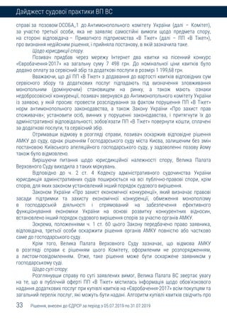 33 Рішення, внесені до ЄДРСР за період з 05.07.2019 по 31.07.2019
Дайджест судової практики ВП ВС
справі за позовом ОСОБА_1 до Антимонопольного комітету України (далі – Комітет),
за участю третьої особи, яка не заявляє самостійні вимоги щодо предмета спору,
на стороні відповідача – Приватного підприємства «В Тікет» (далі – ПП «В Тікет»),
про визнання недійсним рішення, і прийняла постанову, в якій зазначила таке.
Щодо юрисдикції спору.
Позивач придбав через мережу Інтернет два квитки на пісенний конкурс
«Євробачення-2017» на загальну суму 7 498 грн. До номінальної ціни квитків було
додано оплату за сервісний збір та додаткові послуги в розмірі 1 199,68 грн.
Вважаючи, що дії ПП «В Тікет» з додавання до вартості квитків відповідних сум
сервісного збору та додаткових послуг підпадають під визначення зловживання
монопольним (домінуючим) становищем на ринку, а також мають ознаки
недобросовісної конкуренції, позивач звернувся до Антимонопольного комітету України
із заявою, у якій просив: провести розслідування за фактом порушення ПП «В Тікет»
норм антимонопольного законодавства, а також Закону України «Про захист прав
споживачів»; установити осіб, винних у порушенні законодавства, і притягнути їх до
адміністративної відповідальності; зобов'язати ПП «В Тікет» повернути кошти, сплачені
за додаткові послуги, та сервісний збір.
Отримавши відмову в розгляді справи, позивач оскаржив відповідне рішення
АМКУ до суду, однак рішенням Господарського суду міста Києва, залишеним без змін
постановою Київського апеляційного господарського суду, у задоволенні позову йому
також було відмовлено.
Вирішуючи питання щодо юрисдикційної належності спору, Велика Палата
Верховного Суду виходила з таких міркувань.
Відповідно до ч. 2 ст. 4 Кодексу адміністративного судочинства України
юрисдикція адміністративних судів поширюється на всі публічно-правові спори, крім
спорів, для яких законом установлений інший порядок судового вирішення.
Законом України «Про захист економічної конкуренції», який визначає правові
засади підтримки та захисту економічної конкуренції, обмеження монополізму
в господарській діяльності і спрямований на забезпечення ефективного
функціонування економіки України на основі розвитку конкурентних відносин,
встановлено інший порядок судового вирішення спорів за участю органів АМКУ.
Зокрема, положеннями ч. 1 ст. 60 цього Закону передбачено право заявника,
відповідача, третьої особи оскаржити рішення органів АМКУ повністю або частково
саме до господарського суду.
Крім того, Велика Палата Верховного Суду зазначає, що відмова АМКУ
в розгляді справи є рішенням цього Комітету, оформленим не розпорядженням,
а листом-повідомленням. Отже, таке рішення може бути оскаржене заявником у
господарському суді.
Щодо суті спору.
Розглянувши справу по суті заявлених вимог, Велика Палата ВС звертає увагу
на те, що в публічній оферті ПП «В Тікет» містилась інформація щодо обов’язкового
надання додаткових послуг при купівлі квитків на «Євробачення-2017» всім покупцям та
загальний перелік послуг, які можуть бути надані. Алгоритм купівлі квитків свідчить про
 