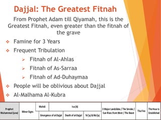 Dajjal: The Greatest Fitnah
From Prophet Adam till Qiyamah, this is the
Greatest Fitnah, even greater than the fitnah of
the grave
 Famine for 3 Years
 Frequent Tribulation
 Fitnah of Al-Ahlas
 Fitnah of As-Sarraa
 Fitnah of Ad-Duhaymaa
 People will be oblivious about Dajjal
 Al-Malhama Al-Kubra
 