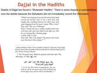 Details of Dajjal are found in “Mutawatir Hadiths”. There is some dispute or contradictions
over the details because the Sahabahs did not immediately record the information.
Dajjal in the Hadiths
 