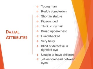 DAJJAL
ATTRIBUTES
 Young man
 Ruddy complexion
 Short in stature
 Pigeon toed
 Thick, curly hair
 Broad upper-chest
 Hunchbacked
 Very hairy
 Blind of defective in
right/left eye
 Unable to have children
 ‫كافر‬ on forehead between
eyes
 