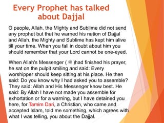 O people, Allah, the Mighty and Sublime did not send
any prophet but that he warned his nation of Dajjal
and Allah, the Mighty and Sublime has kept him alive
till your time. When you fall in doubt about him you
should remember that your Lord cannot be one-eyed.
When Allah's Messenger ( ‫ﷺ‬ )had finished his prayer,
he sat on the pulpit smiling and said: Every
worshipper should keep sitting at his place. He then
said: Do you know why I had asked you to assemble?
They said: Allah and His Messenger know best. He
said: By Allah I have not made you assemble for
exhortation or for a warning, but I have detained you
here, for Tamim Dari, a Christian, who came and
accepted Islam, told me something, which agrees with
what I was telling, you about the Dajjal.
Every Prophet has talked
about Dajjal
 