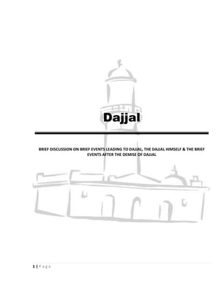 Dajjal

  BRIEF DISCUSSION ON BRIEF EVENTS LEADING TO DAJJAL, THE DAJJAL HIMSELF & THE BRIEF
                          EVENTS AFTER THE DEMISE OF DAJJAL




1|Page
 