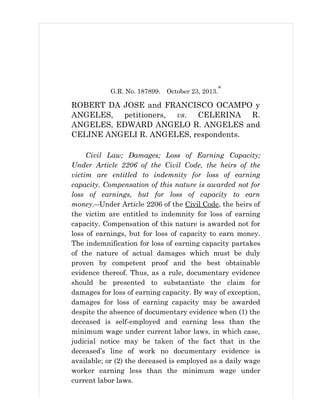 G.R. No. 187899. October 23, 2013.*
ROBERT DA JOSE and FRANCISCO OCAMPO y
ANGELES, petitioners, vs. CELERINA R.
ANGELES, EDWARD ANGELO R. ANGELES and
CELINE ANGELI R. ANGELES, respondents.
Civil Law; Damages; Loss of Earning Capacity;
Under Article 2206 of the Civil Code, the heirs of the
victim are entitled to indemnity for loss of earning
capacity. Compensation of this nature is awarded not for
loss of earnings, but for loss of capacity to earn
money.―Under Article 2206 of the Civil Code, the heirs of
the victim are entitled to indemnity for loss of earning
capacity. Compensation of this nature is awarded not for
loss of earnings, but for loss of capacity to earn money.
The indemnification for loss of earning capacity partakes
of the nature of actual damages which must be duly
proven by competent proof and the best obtainable
evidence thereof. Thus, as a rule, documentary evidence
should be presented to substantiate the claim for
damages for loss of earning capacity. By way of exception,
damages for loss of earning capacity may be awarded
despite the absence of documentary evidence when (1) the
deceased is self-employed and earning less than the
minimum wage under current labor laws, in which case,
judicial notice may be taken of the fact that in the
deceased’s line of work no documentary evidence is
available; or (2) the deceased is employed as a daily wage
worker earning less than the minimum wage under
current labor laws.
 