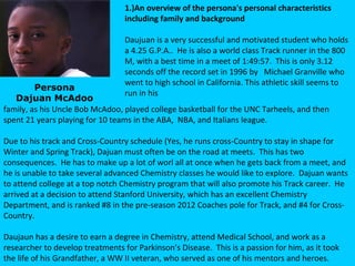1.)An overview of the persona's personal characteristics
                                  including family and background

                                  Daujuan is a very successful and motivated student who holds
                                  a 4.25 G.P.A.. He is also a world class Track runner in the 800
                                  M, with a best time in a meet of 1:49:57. This is only 3.12
                                  seconds off the record set in 1996 by Michael Granville who
                                  went to high school in California. This athletic skill seems to
         Persona
                                  run in his
   Dajuan McAdoo
family, as his Uncle Bob McAdoo, played college basketball for the UNC Tarheels, and then
spent 21 years playing for 10 teams in the ABA, NBA, and Italians league.

Due to his track and Cross-Country schedule (Yes, he runs cross-Country to stay in shape for
Winter and Spring Track), Dajuan must often be on the road at meets. This has two
consequences. He has to make up a lot of worl all at once when he gets back from a meet, and
he is unable to take several advanced Chemistry classes he would like to explore. Dajuan wants
to attend college at a top notch Chemistry program that will also promote his Track career. He
arrived at a decision to attend Stanford University, which has an excellent Chemistry
Department, and is ranked #8 in the pre-season 2012 Coaches pole for Track, and #4 for Cross-
Country.

Daujaun has a desire to earn a degree in Chemistry, attend Medical School, and work as a
researcher to develop treatments for Parkinson’s Disease. This is a passion for him, as it took
the life of his Grandfather, a WW II veteran, who served as one of his mentors and heroes.
 