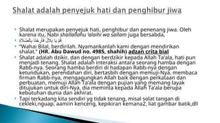  Shalat merupakan penyejuk hati, penghibur dan penenang jiwa. Oleh
karena itu, Nabi shallallahu ‘alaihi wa sallam juga bersabda,
 ِ
‫ة‬ ‫اَل‬ َّ
‫الص‬ِ
‫ب‬ ‫ا‬َ
‫ن‬ ْ
‫ح‬ِ
‫ر‬َ‫أ‬َ
‫ف‬ ُ
‫ل‬ ‫اَل‬ِ
‫ب‬ ‫ا‬َ
‫ي‬ ْ
‫م‬ُ
‫ق‬
 “Wahai Bilal, berdirilah. Nyamankanlah kami dengan mendirikan
shalat.” (HR. Abu Dawud no. 4985, shahih) adzan crita bial
 Shalat adalah dzikir, dan dengan berdzikir kepada Allah Ta’ala, hati pun
menjadi tenang. Shalat adalah interaksi antara seorang hamba dengan
Rabb-nya. Seorang hamba berdiri di hadapan Rabb-nya dengan
ketundukan, perendahan diri, bertasbih dengan memuji-Nya, membaca
firman Rabb-nya, mengagungkan Allah baik dengan perkataan dan
perbuatan, memuji Allah Ta’ala dengan pujian yang memang layak
ditujukan untuk diri-Nya, dia meminta kepada Allah Ta’ala berupa
kebutuhan dunia dan akhirat.
 Tapi terkadang kita sendiri yg tidak tenang, misal solat tangan di
cekleki,nguap, aamiin kenceng, kepikiran kemana2, liat gambar batik,dll
 