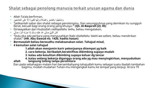  Allah Ta’ala berfirman,
 َ
‫ِين‬
‫ع‬ِ
‫اش‬َ
‫خ‬ْ‫ال‬ ‫ى‬َ‫ل‬َ
‫ع‬ ‫اَّل‬ِ‫إ‬ ٌ
‫ة‬َ
‫ير‬ِ
‫ب‬َ
‫ك‬َ‫ل‬ ‫ا‬َ
‫ه‬َّ
‫ن‬ِ‫إ‬َ
‫و‬ ِ
‫ة‬ ‫اَل‬ َّ
‫الص‬َ
‫و‬ ِ
‫ر‬ْ‫ب‬ َّ
‫الص‬ِ
‫ب‬ ‫وا‬ُ
‫ن‬‫ِي‬
‫ع‬َ
‫ت‬ ْ
‫اس‬َ
‫و‬
 “Jadikanlah sabar dan shalat sebagai penolongmu. Dan sesungguhnya yang demikian itu sungguh
berat, kecuali bagi orang-orang yang khusyu’.” (QS. Al-Baqarah [2]: 45)
 Diriwayatkan dari Hudzaifah radhiyallahu ‘anhu, beliau mengatakan,
 ‫ى‬َّ‫ل‬ َ
‫ص‬ ،ٌ
‫ر‬ْ
‫م‬َ‫أ‬ ُ
‫ه‬َ
‫ب‬َ
‫ز‬َ
‫ح‬ ‫ا‬َ
‫ذ‬ِ‫إ‬ َ
‫م‬َّ‫ل‬َ
‫س‬َ
‫و‬ ِ
‫ه‬ْ‫ي‬َ‫ل‬َ
‫ع‬ ُ‫اهلل‬ ‫ى‬َّ‫ل‬ َ
‫ص‬ ُّ
‫ي‬ِ
‫ب‬َّ
‫الن‬ َ
‫ان‬َ
‫ك‬
 “Dulu jika ada perkara yang menyusahkan Nabi shallallahu ‘alaihi wa sallam, beliau mendirikan
shalat.” (HR. Abu Dawud no. 1420, hadits hasan)
 Bermasalah beliau berwudhu melaksanakan solat. Tahajud misal,
 4 kemulian salat tahajud
1.allah akan menjamin karir pekerjaanya ditempat yg baik
2. cara bekerja, beribadah,beraktifitas dibimbing supaya mudah
3. kalau ada kesulitan dibimbing supaya keluar dg lancar
4. kalau sedang bekerja diganggu orang ada yg mau menyingkirkan, menyudutkan
allah langsung tolong tanpa peratntara
Dan pada sebahagian malam hari bersembahyang tahajudlah kamu sebagai suatu ibadah tambahan
bagimu; mudah-mudahan Tuhan-mu mengangkat kamu ke tempat yang terpuji. Al isra 79
 