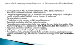  Diriwayatkan dari Abu Hurairah radhiyallahu ‘anhu, beliau mendengar
Rasulullah shallallahu ‘alaihi wa sallam bersabda,
 “Bagaimana pendapatmu jika di depan pintu rumahmu ada sungai, lalu Engkau
mandi sehari lima kali? Apakah tersisa kotoran di badannya?”
 Para sahabat menjawab,
 “Tidak akan tersisa kotoran sedikit pun di badannya.”
 Rasulullah shallallahu ‘alaihi wa sallam bersabda,
 “Itu adalah permisalan untuk shalat lima waktu. Dengan shalat lima waktu, Allah
Ta’ala menghapus dosa-dosa (kecil).” (HR. Bukhari no. 528 dan Muslim no. 667)
 Rasulullah shallallahu ‘alaihi wa sallam bersabda,
 ُ
‫ِر‬
‫ئ‬‫ا‬َ
‫ب‬َ
‫ك‬ْ‫ال‬ َ
‫ش‬ْ
‫غ‬ُ
‫ت‬ ْ
‫م‬َ‫ل‬ ‫ا‬َ
‫م‬ ،َّ
‫ن‬ُ
‫ه‬َ
‫ن‬ْ‫ي‬َ
‫ب‬ ‫ا‬َ
‫م‬ِ‫ل‬ ٌ
‫ة‬َ
‫ار‬َّ
‫ف‬َ
‫ك‬ ،ِ
‫ة‬َ
‫ع‬ْ
‫م‬ُ
‫ج‬ْ‫ال‬ ‫ى‬َ‫ل‬ِ‫إ‬ ُ
‫ة‬َ
‫ع‬ْ
‫م‬ُ
‫ج‬ْ‫ال‬َ
‫و‬ ، ُ
‫س‬ْ
‫م‬َ
‫خ‬ْ‫ال‬ ُ
‫ة‬ ‫اَل‬ َّ
‫الص‬
 “Shalat lima waktu, shalat Jum’at ke shalat Jum’at berikutnya, adalah penggugur
dosa di antara keduanya, selama dosa-dosa besar ditinggalkan.” (HR. Muslim no.
233)
 